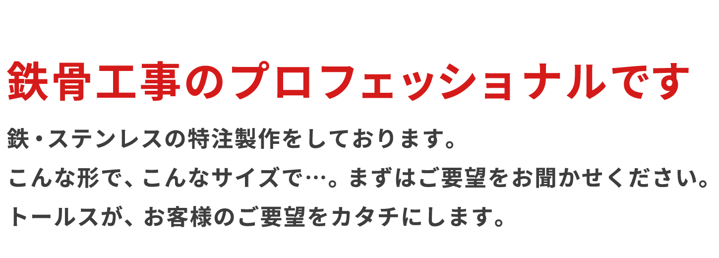 鉄骨工事のプロフェッショナルです・鉄・ステンレスの特注製作をしております。 こんな形で、こんなサイズで・・。まずはご要望をお聞かせください。 トールスが、お客様のご要望をカタチにします。